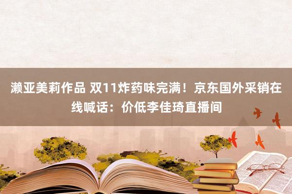 濑亚美莉作品 双11炸药味完满！京东国外采销在线喊话：价低李佳琦直播间