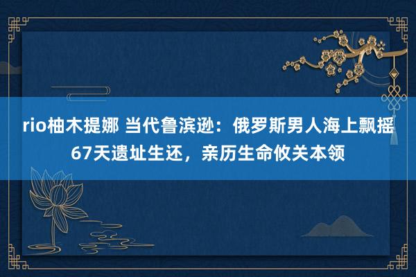 rio柚木提娜 当代鲁滨逊：俄罗斯男人海上飘摇67天遗址生还，亲历生命攸关本领