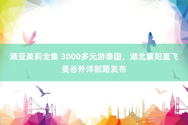 濑亚美莉全集 3000多元游泰国，湖北襄阳直飞曼谷外洋航路发布