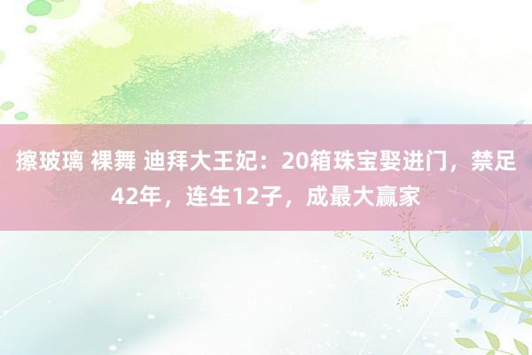 擦玻璃 裸舞 迪拜大王妃：20箱珠宝娶进门，禁足42年，连生12子，成最大赢家