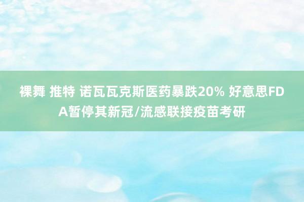 裸舞 推特 诺瓦瓦克斯医药暴跌20% 好意思FDA暂停其新冠/流感联接疫苗考研