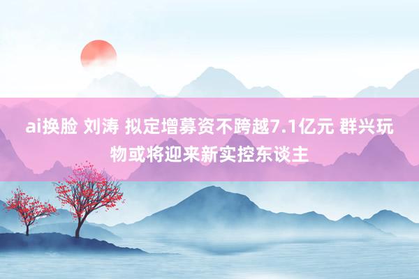 ai换脸 刘涛 拟定增募资不跨越7.1亿元 群兴玩物或将迎来新实控东谈主