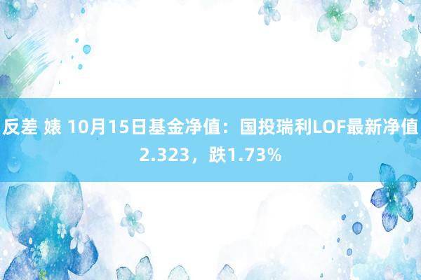 反差 婊 10月15日基金净值：国投瑞利LOF最新净值2.323，跌1.73%