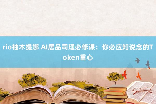 rio柚木提娜 AI居品司理必修课：你必应知说念的Token重心