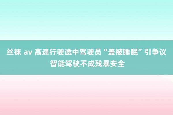 丝袜 av 高速行驶途中驾驶员“盖被睡眠”引争议 智能驾驶不成残暴安全