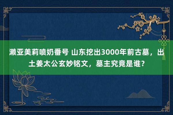 濑亚美莉喷奶番号 山东挖出3000年前古墓，出土姜太公玄妙铭文，墓主究竟是谁？