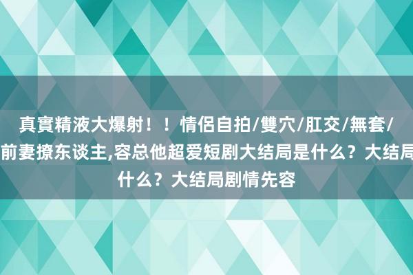 真實精液大爆射！！情侶自拍/雙穴/肛交/無套/大量噴精 前妻撩东谈主，容总他超爱短剧大结局是什么？大结局剧情先容