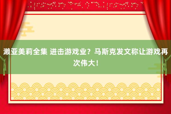 濑亚美莉全集 进击游戏业？马斯克发文称让游戏再次伟大！