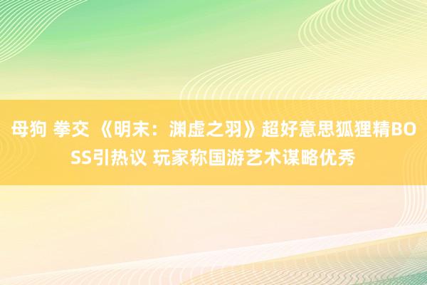 母狗 拳交 《明末：渊虚之羽》超好意思狐狸精BOSS引热议 玩家称国游艺术谋略优秀