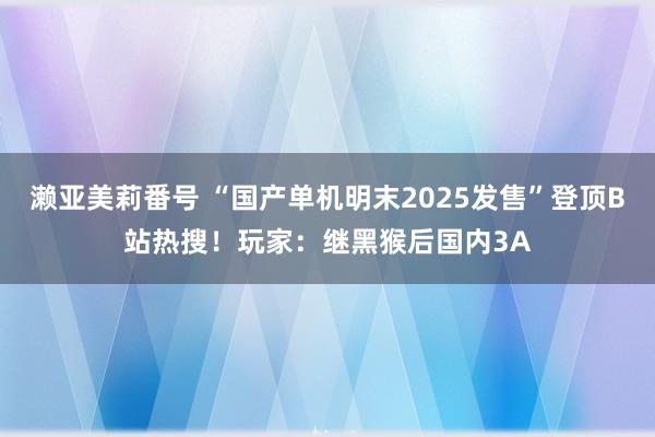 濑亚美莉番号 “国产单机明末2025发售”登顶B站热搜！玩家：继黑猴后国内3A