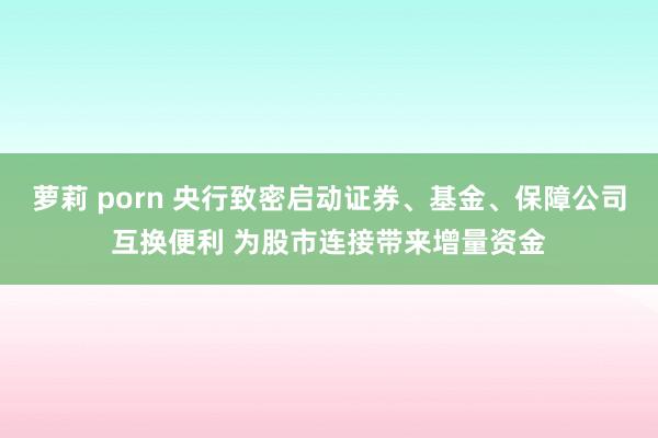 萝莉 porn 央行致密启动证券、基金、保障公司互换便利 为股市连接带来增量资金