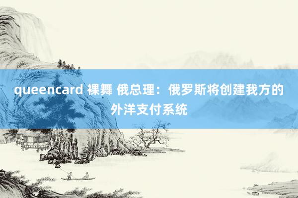 queencard 裸舞 俄总理：俄罗斯将创建我方的外洋支付系统