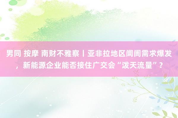 男同 按摩 南财不雅察丨亚非拉地区阛阓需求爆发，新能源企业能否接住广交会“泼天流量”？