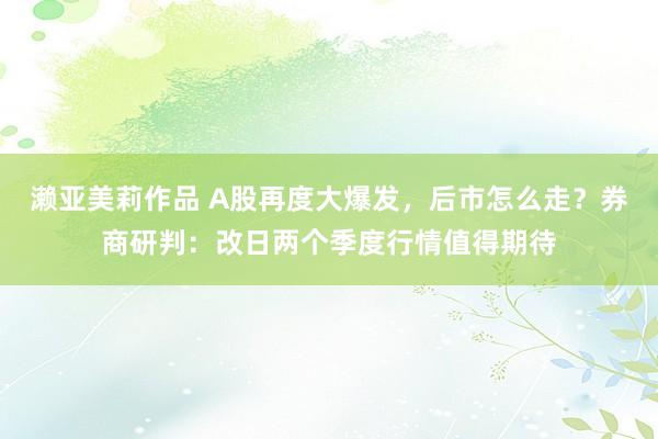 濑亚美莉作品 A股再度大爆发，后市怎么走？券商研判：改日两个季度行情值得期待