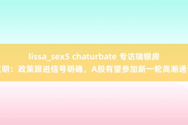 lissa_sex5 chaturbate 专访瑞银房主明：政策跟进信号明确，A股有望参加新一轮高潮通谈