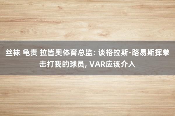 丝袜 龟责 拉皆奥体育总监: 谈格拉斯-路易斯挥拳击打我的球员， VAR应该介入