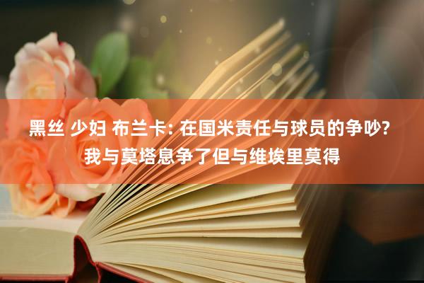 黑丝 少妇 布兰卡: 在国米责任与球员的争吵? 我与莫塔息争了但与维埃里莫得