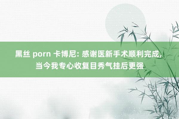 黑丝 porn 卡博尼: 感谢医新手术顺利完成， 当今我专心收复目秀气挂后更强