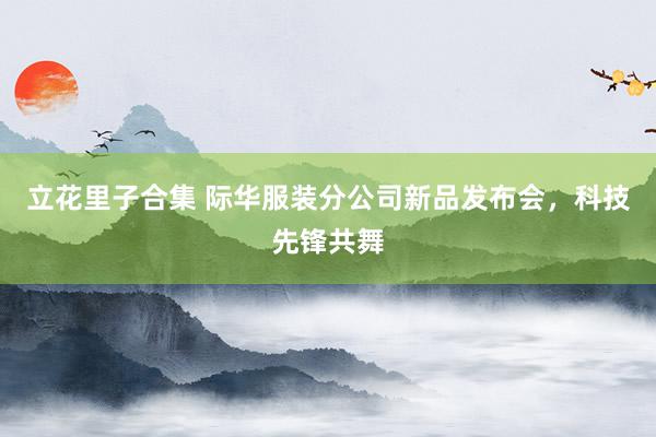 立花里子合集 际华服装分公司新品发布会，科技先锋共舞