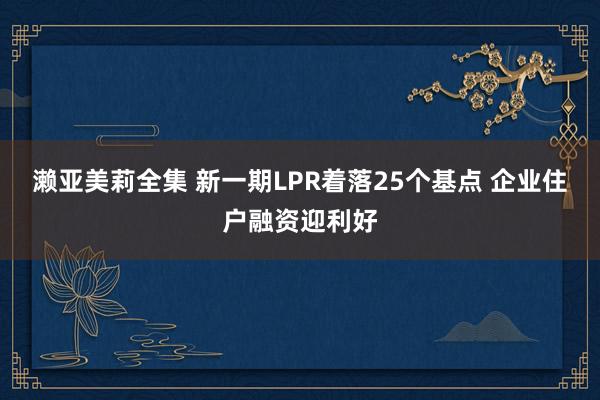 濑亚美莉全集 新一期LPR着落25个基点 企业住户融资迎利好