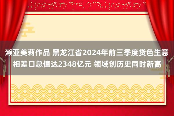 濑亚美莉作品 黑龙江省2024年前三季度货色生意相差口总值达2348亿元 领域创历史同时新高