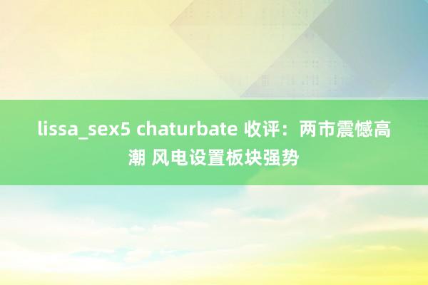 lissa_sex5 chaturbate 收评：两市震憾高潮 风电设置板块强势