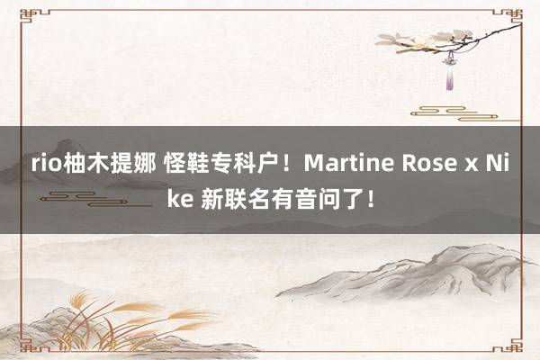 rio柚木提娜 怪鞋专科户！Martine Rose x Nike 新联名有音问了！