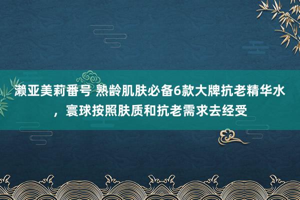 濑亚美莉番号 熟龄肌肤必备6款大牌抗老精华水，寰球按照肤质和抗老需求去经受