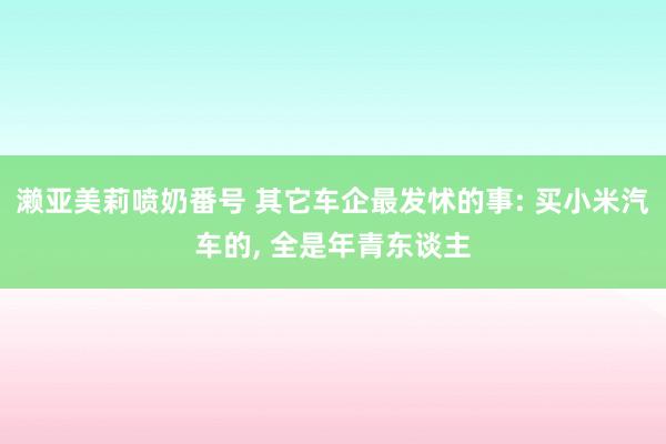 濑亚美莉喷奶番号 其它车企最发怵的事: 买小米汽车的， 全是年青东谈主