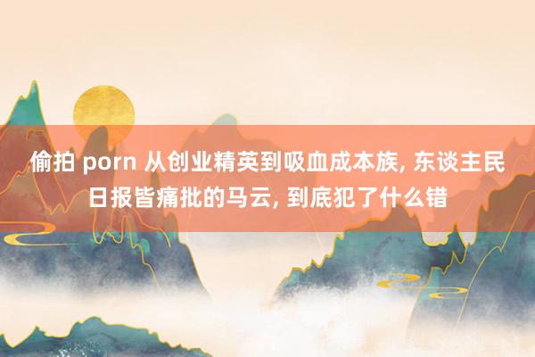 偷拍 porn 从创业精英到吸血成本族， 东谈主民日报皆痛批的马云， 到底犯了什么错