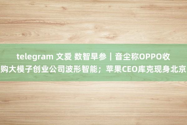 telegram 文爱 数智早参｜音尘称OPPO收购大模子创业公司波形智能；苹果CEO库克现身北京