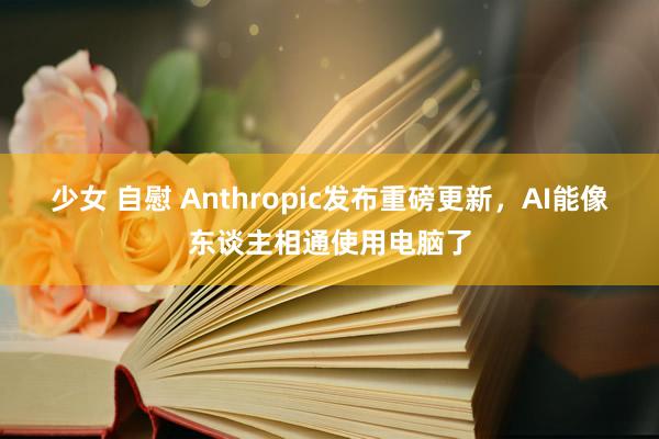 少女 自慰 Anthropic发布重磅更新，AI能像东谈主相通使用电脑了