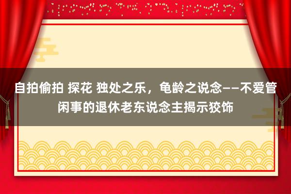 自拍偷拍 探花 独处之乐，龟龄之说念——不爱管闲事的退休老东说念主揭示狡饰