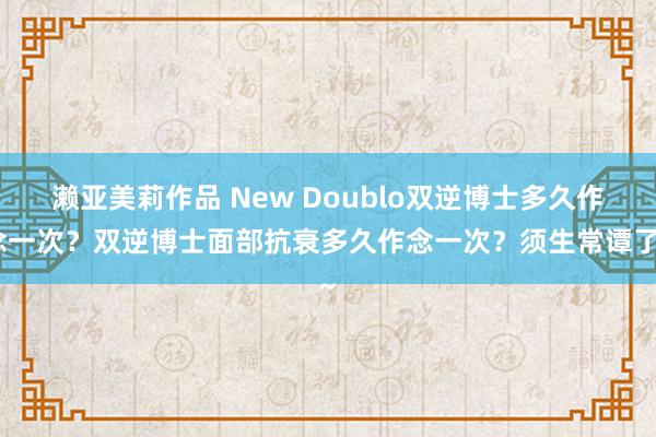 濑亚美莉作品 New Doublo双逆博士多久作念一次？双逆博士面部抗衰多久作念一次？须生常谭了~