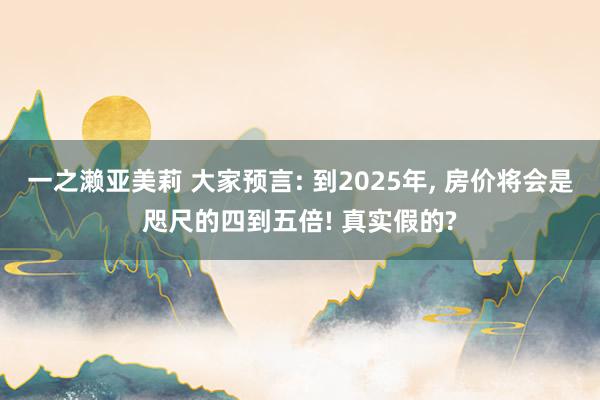 一之濑亚美莉 大家预言: 到2025年， 房价将会是咫尺的四到五倍! 真实假的?