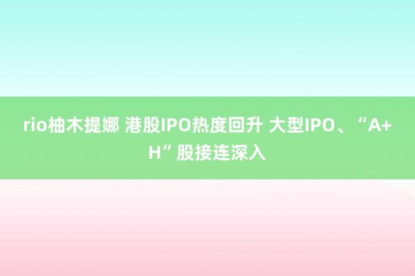 rio柚木提娜 港股IPO热度回升 大型IPO、“A+H”股接连深入