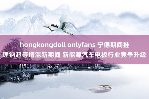 hongkongdoll onlyfans 宁德期间推锂钠超等增混新期间 新能源汽车电板行业竞争升级