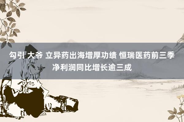 勾引 大爷 立异药出海增厚功绩 恒瑞医药前三季净利润同比增长逾三成