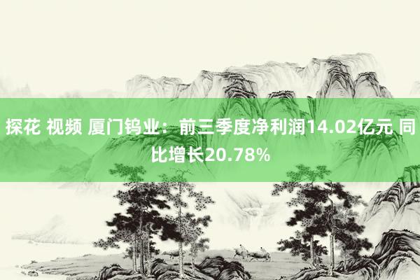 探花 视频 厦门钨业：前三季度净利润14.02亿元 同比增长20.78%