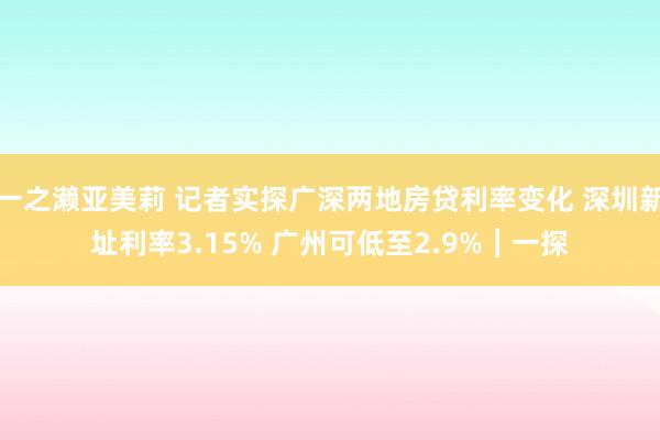 一之濑亚美莉 记者实探广深两地房贷利率变化 深圳新址利率3.15% 广州可低至2.9%︱一探