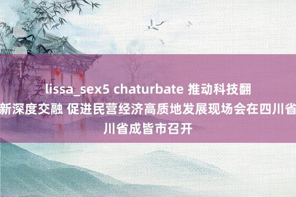 lissa_sex5 chaturbate 推动科技翻新和产业翻新深度交融 促进民营经济高质地发展现场会在四川省成皆市召开