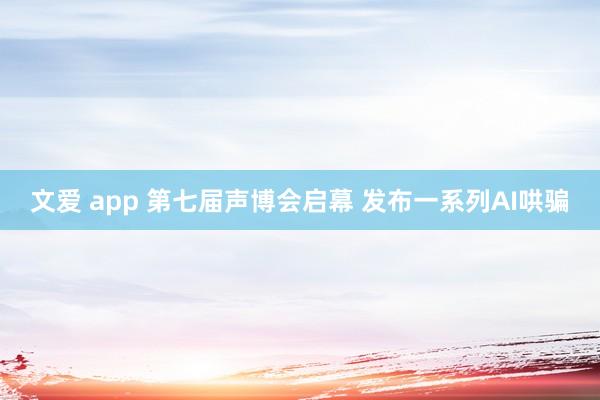 文爱 app 第七届声博会启幕 发布一系列AI哄骗