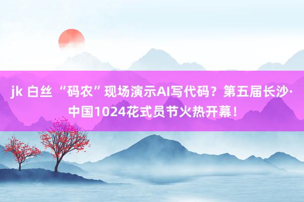 jk 白丝 “码农”现场演示AI写代码？第五届长沙·中国1024花式员节火热开幕！