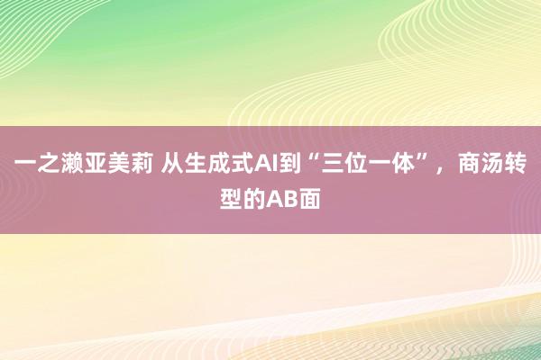 一之濑亚美莉 从生成式AI到“三位一体”，商汤转型的AB面