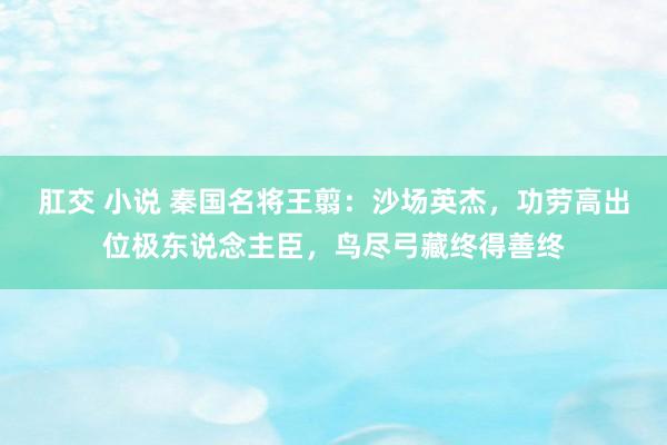 肛交 小说 秦国名将王翦：沙场英杰，功劳高出位极东说念主臣，鸟尽弓藏终得善终