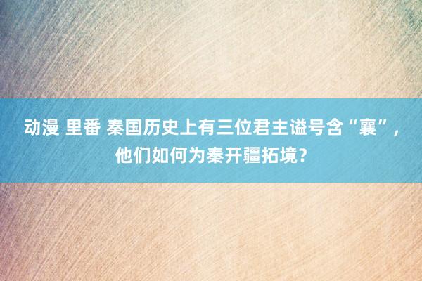 动漫 里番 秦国历史上有三位君主谥号含“襄”，他们如何为秦开疆拓境？