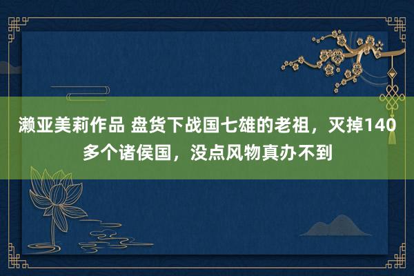 濑亚美莉作品 盘货下战国七雄的老祖，灭掉140多个诸侯国，没点风物真办不到