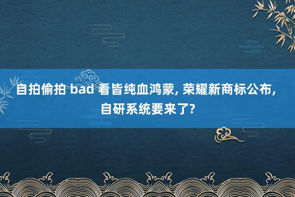 自拍偷拍 bad 看皆纯血鸿蒙， 荣耀新商标公布， 自研系统要来了?