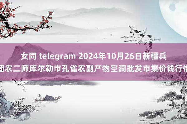 女同 telegram 2024年10月26日新疆兵团农二师库尔勒市孔雀农副产物空洞批发市集价钱行情