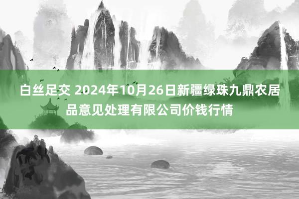 白丝足交 2024年10月26日新疆绿珠九鼎农居品意见处理有限公司价钱行情